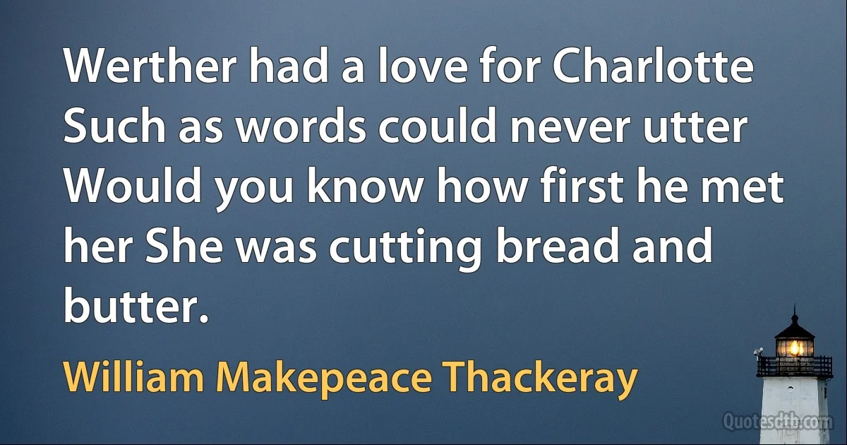 Werther had a love for Charlotte Such as words could never utter Would you know how first he met her She was cutting bread and butter. (William Makepeace Thackeray)