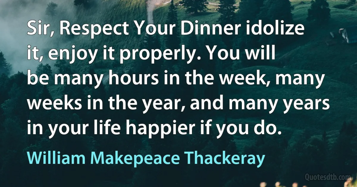 Sir, Respect Your Dinner idolize it, enjoy it properly. You will be many hours in the week, many weeks in the year, and many years in your life happier if you do. (William Makepeace Thackeray)