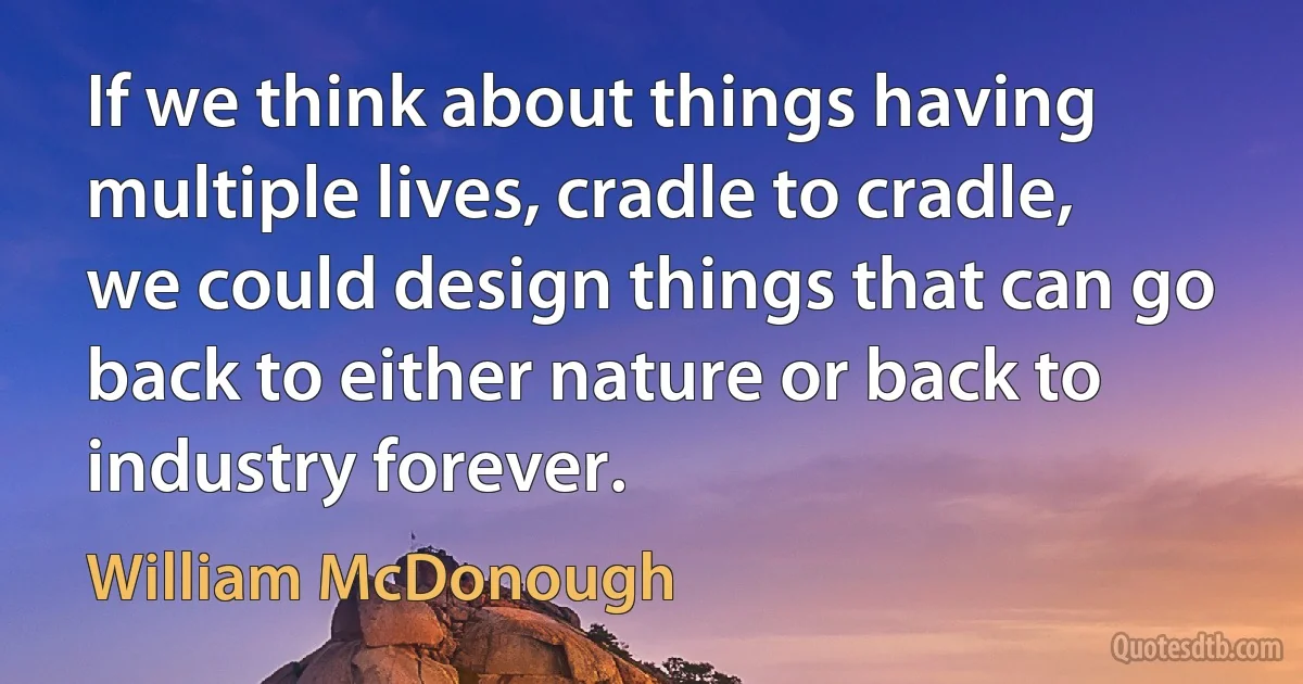 If we think about things having multiple lives, cradle to cradle, we could design things that can go back to either nature or back to industry forever. (William McDonough)