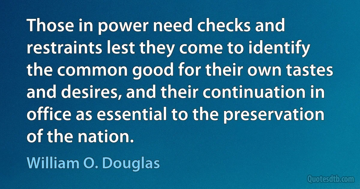 Those in power need checks and restraints lest they come to identify the common good for their own tastes and desires, and their continuation in office as essential to the preservation of the nation. (William O. Douglas)