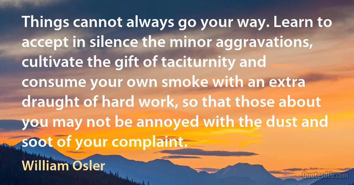 Things cannot always go your way. Learn to accept in silence the minor aggravations, cultivate the gift of taciturnity and consume your own smoke with an extra draught of hard work, so that those about you may not be annoyed with the dust and soot of your complaint. (William Osler)