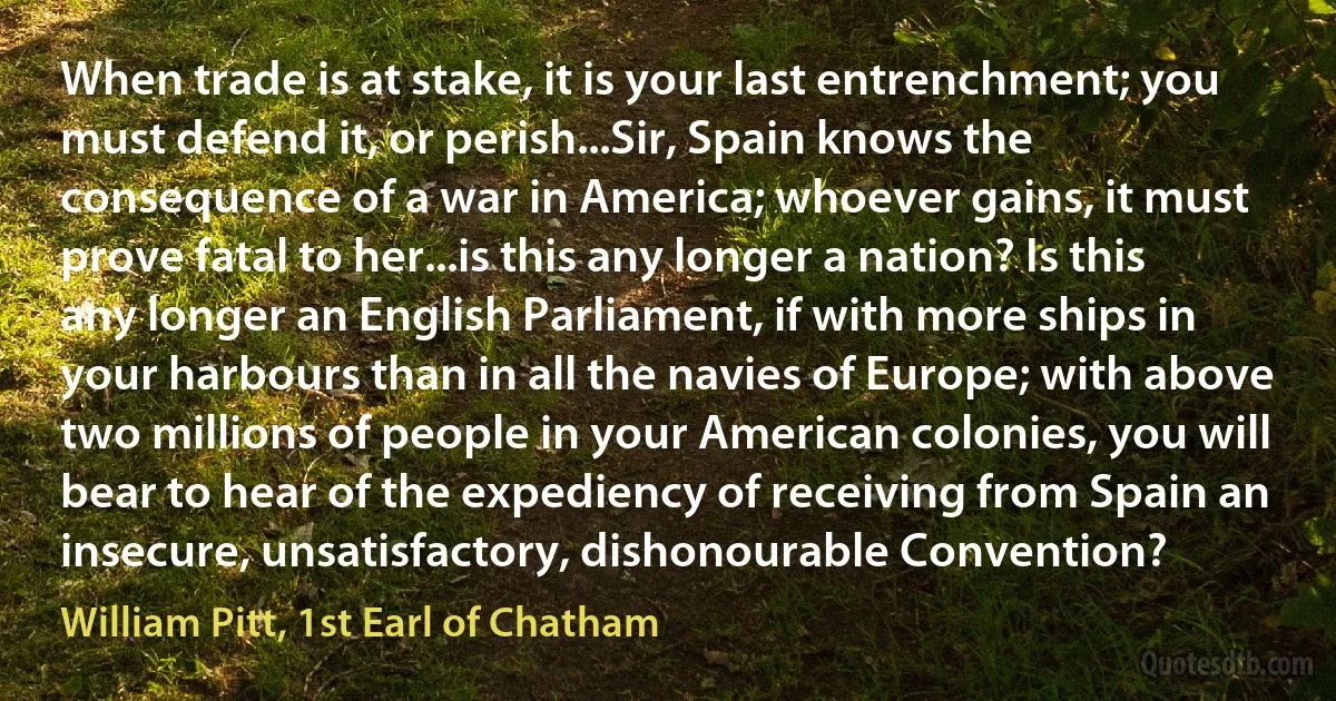 When trade is at stake, it is your last entrenchment; you must defend it, or perish...Sir, Spain knows the consequence of a war in America; whoever gains, it must prove fatal to her...is this any longer a nation? Is this any longer an English Parliament, if with more ships in your harbours than in all the navies of Europe; with above two millions of people in your American colonies, you will bear to hear of the expediency of receiving from Spain an insecure, unsatisfactory, dishonourable Convention? (William Pitt, 1st Earl of Chatham)