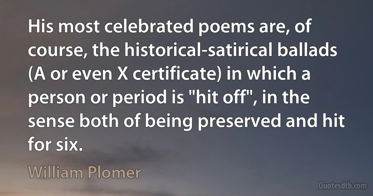 His most celebrated poems are, of course, the historical-satirical ballads (A or even X certificate) in which a person or period is "hit off", in the sense both of being preserved and hit for six. (William Plomer)