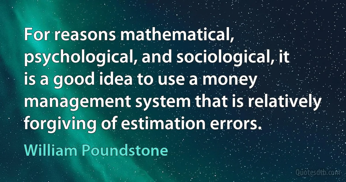 For reasons mathematical, psychological, and sociological, it is a good idea to use a money management system that is relatively forgiving of estimation errors. (William Poundstone)