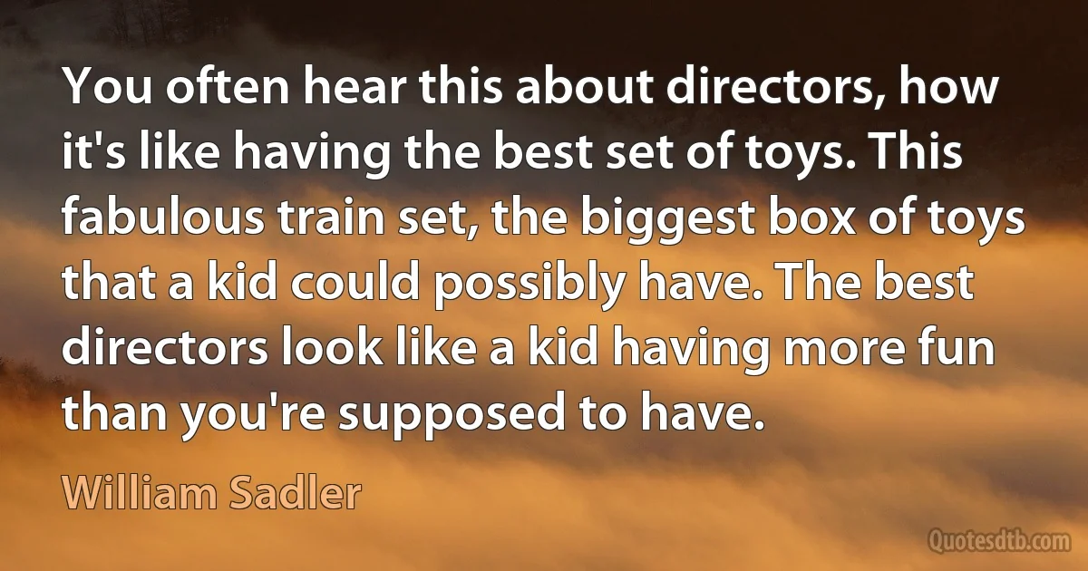 You often hear this about directors, how it's like having the best set of toys. This fabulous train set, the biggest box of toys that a kid could possibly have. The best directors look like a kid having more fun than you're supposed to have. (William Sadler)