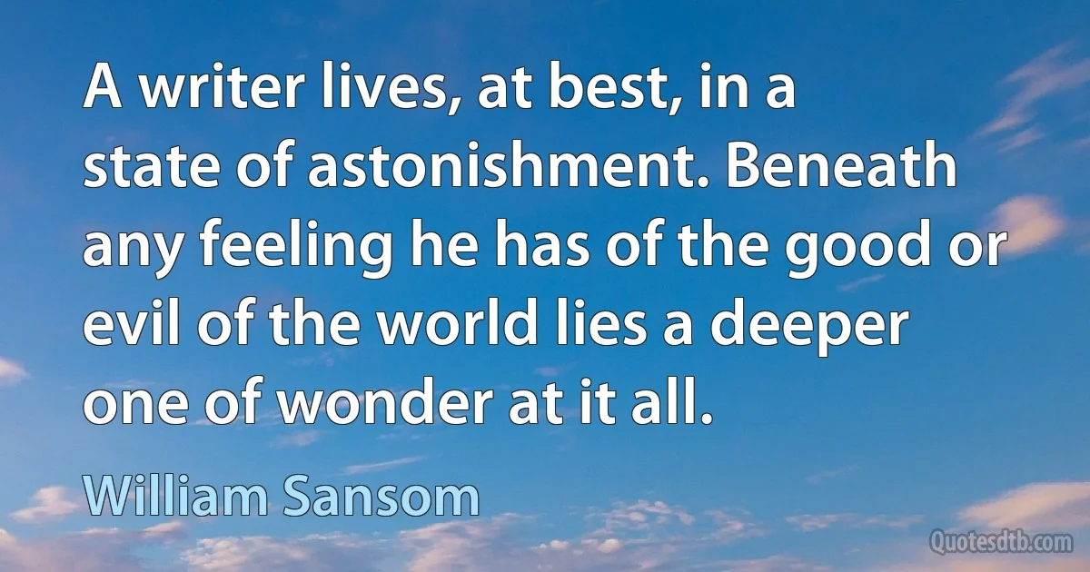 A writer lives, at best, in a state of astonishment. Beneath any feeling he has of the good or evil of the world lies a deeper one of wonder at it all. (William Sansom)