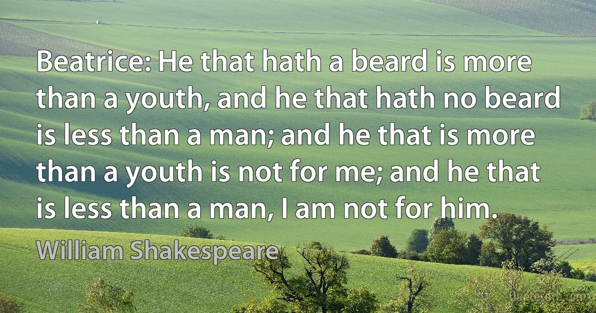 Beatrice: He that hath a beard is more than a youth, and he that hath no beard is less than a man; and he that is more than a youth is not for me; and he that is less than a man, I am not for him. (William Shakespeare)