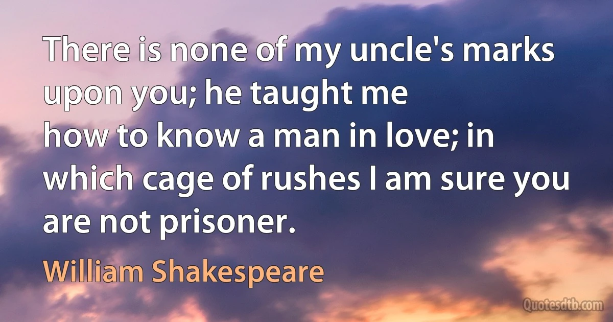 There is none of my uncle's marks upon you; he taught me
how to know a man in love; in which cage of rushes I am sure you
are not prisoner. (William Shakespeare)