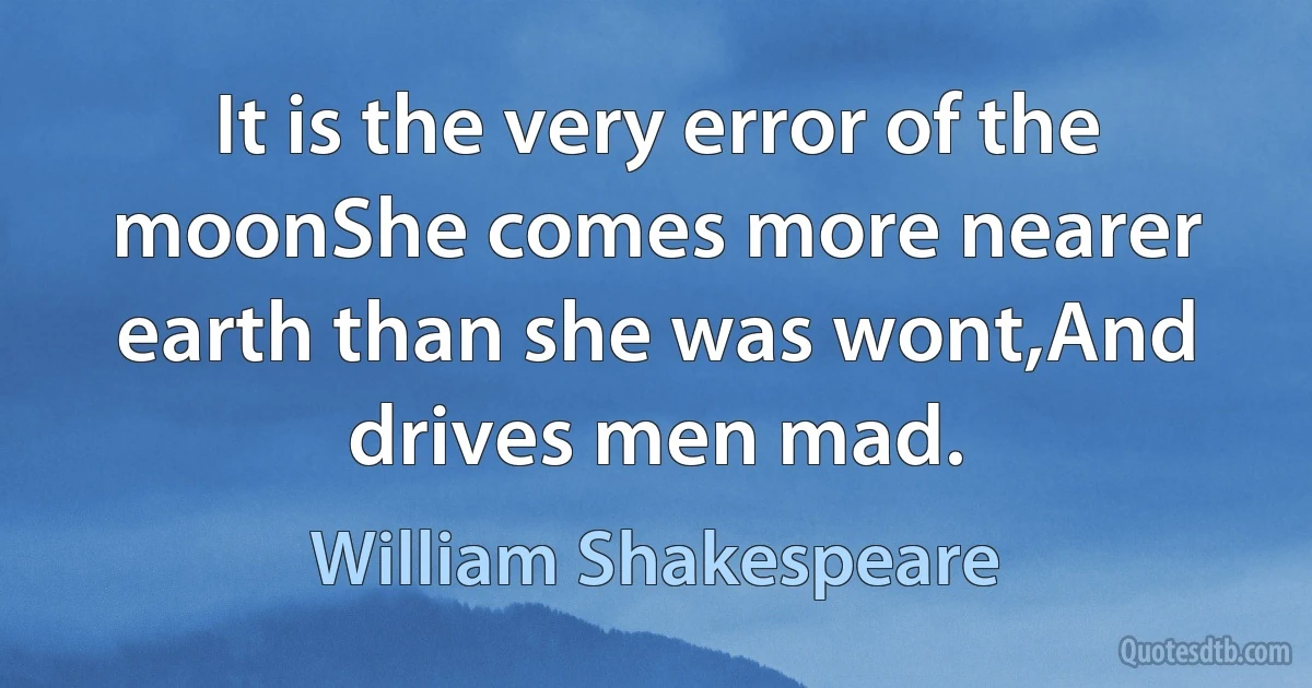 It is the very error of the moonShe comes more nearer earth than she was wont,And drives men mad. (William Shakespeare)