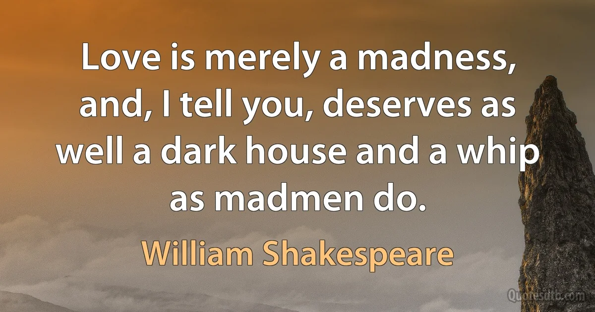 Love is merely a madness, and, I tell you, deserves as well a dark house and a whip as madmen do. (William Shakespeare)