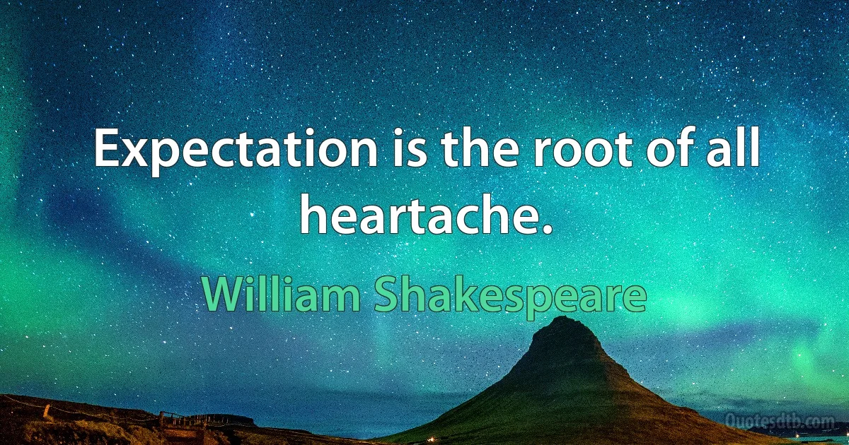 Expectation is the root of all heartache. (William Shakespeare)