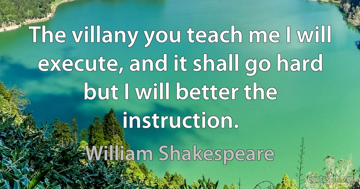 The villany you teach me I will execute, and it shall go hard but I will better the instruction. (William Shakespeare)