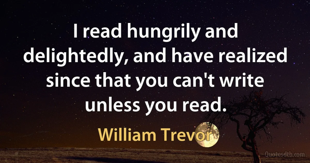 I read hungrily and delightedly, and have realized since that you can't write unless you read. (William Trevor)