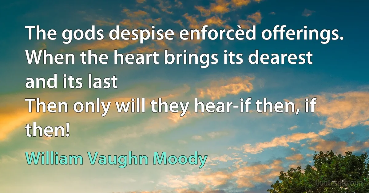 The gods despise enforcèd offerings.
When the heart brings its dearest and its last
Then only will they hear-if then, if then! (William Vaughn Moody)