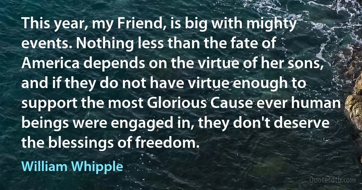 This year, my Friend, is big with mighty events. Nothing less than the fate of America depends on the virtue of her sons, and if they do not have virtue enough to support the most Glorious Cause ever human beings were engaged in, they don't deserve the blessings of freedom. (William Whipple)