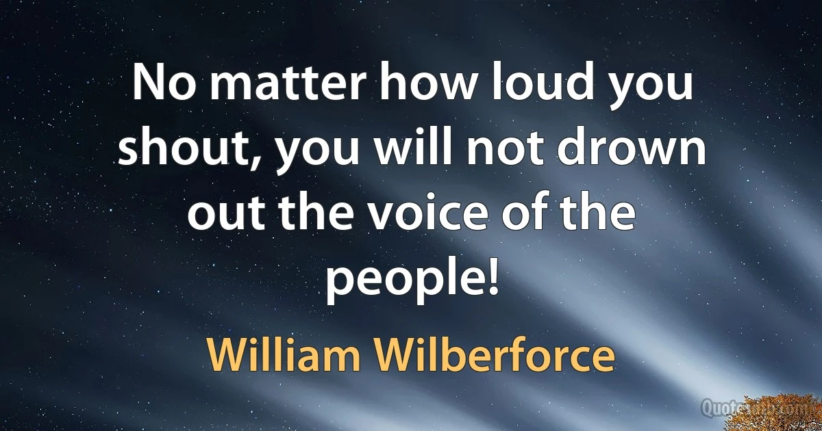 No matter how loud you shout, you will not drown out the voice of the people! (William Wilberforce)