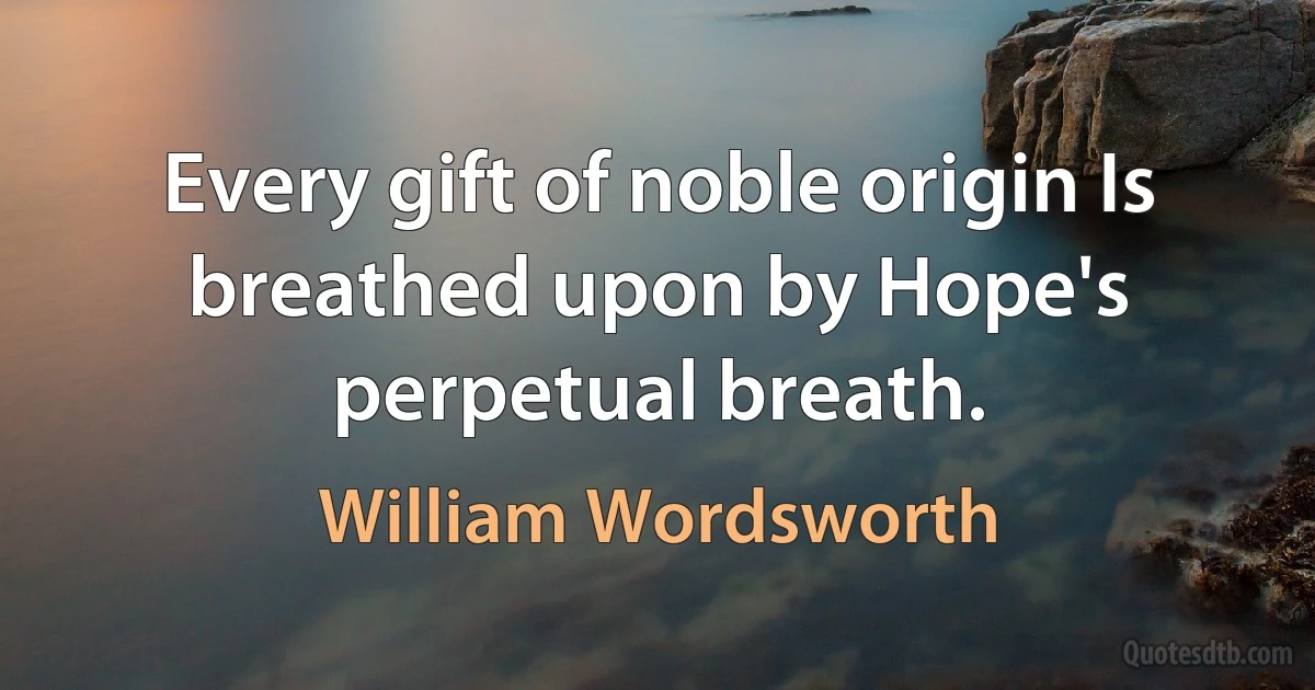 Every gift of noble origin Is breathed upon by Hope's perpetual breath. (William Wordsworth)