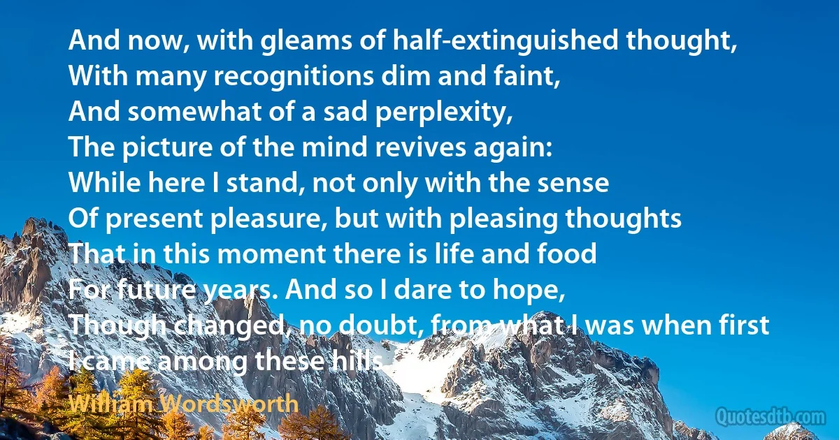 And now, with gleams of half-extinguished thought,
With many recognitions dim and faint,
And somewhat of a sad perplexity,
The picture of the mind revives again:
While here I stand, not only with the sense
Of present pleasure, but with pleasing thoughts
That in this moment there is life and food
For future years. And so I dare to hope,
Though changed, no doubt, from what I was when first
I came among these hills. (William Wordsworth)