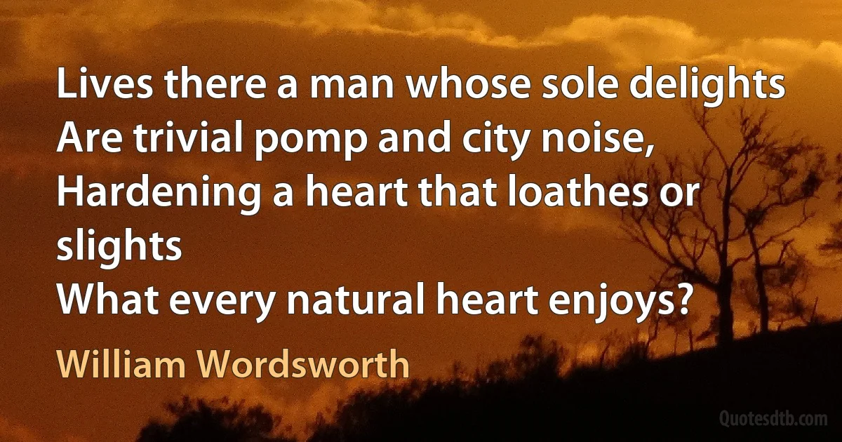 Lives there a man whose sole delights
Are trivial pomp and city noise,
Hardening a heart that loathes or slights
What every natural heart enjoys? (William Wordsworth)