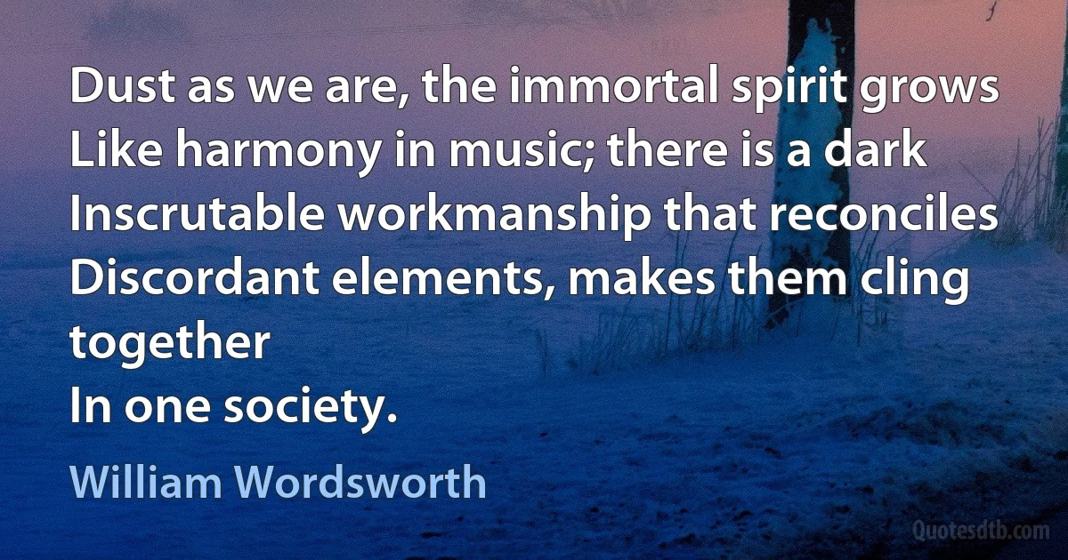 Dust as we are, the immortal spirit grows
Like harmony in music; there is a dark
Inscrutable workmanship that reconciles
Discordant elements, makes them cling together
In one society. (William Wordsworth)