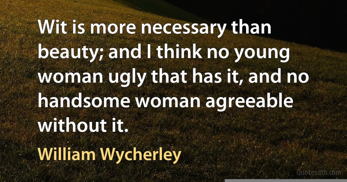 Wit is more necessary than beauty; and I think no young woman ugly that has it, and no handsome woman agreeable without it. (William Wycherley)