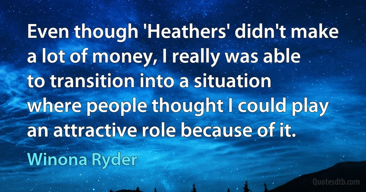 Even though 'Heathers' didn't make a lot of money, I really was able to transition into a situation where people thought I could play an attractive role because of it. (Winona Ryder)