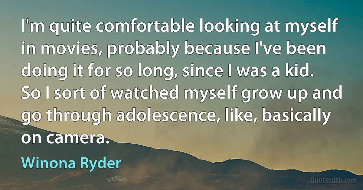 I'm quite comfortable looking at myself in movies, probably because I've been doing it for so long, since I was a kid. So I sort of watched myself grow up and go through adolescence, like, basically on camera. (Winona Ryder)