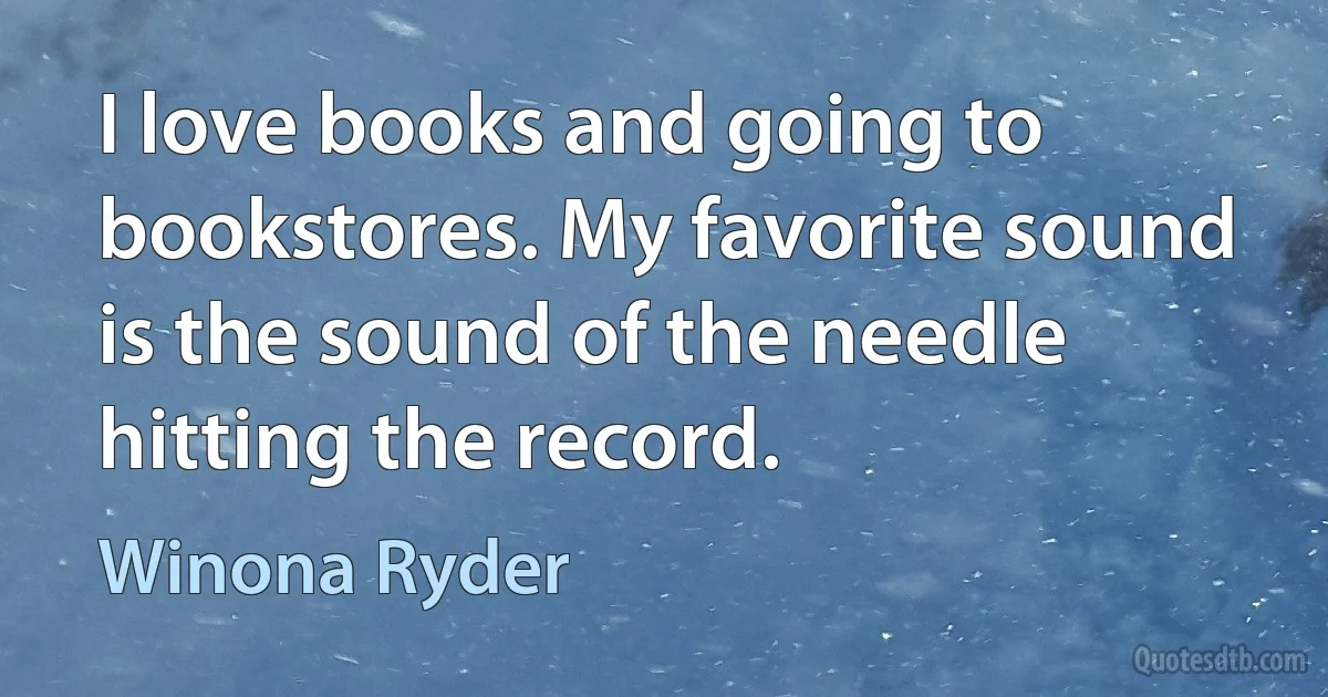 I love books and going to bookstores. My favorite sound is the sound of the needle hitting the record. (Winona Ryder)