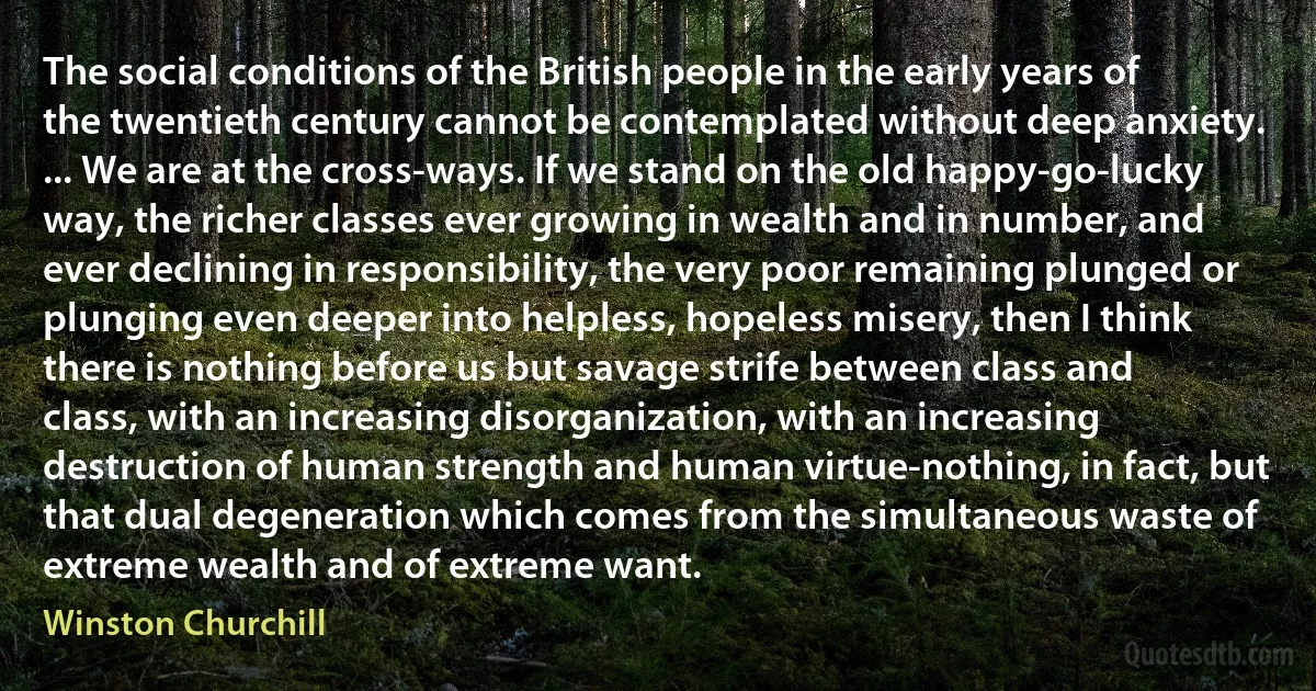 The social conditions of the British people in the early years of the twentieth century cannot be contemplated without deep anxiety. ... We are at the cross-ways. If we stand on the old happy-go-lucky way, the richer classes ever growing in wealth and in number, and ever declining in responsibility, the very poor remaining plunged or plunging even deeper into helpless, hopeless misery, then I think there is nothing before us but savage strife between class and class, with an increasing disorganization, with an increasing destruction of human strength and human virtue-nothing, in fact, but that dual degeneration which comes from the simultaneous waste of extreme wealth and of extreme want. (Winston Churchill)