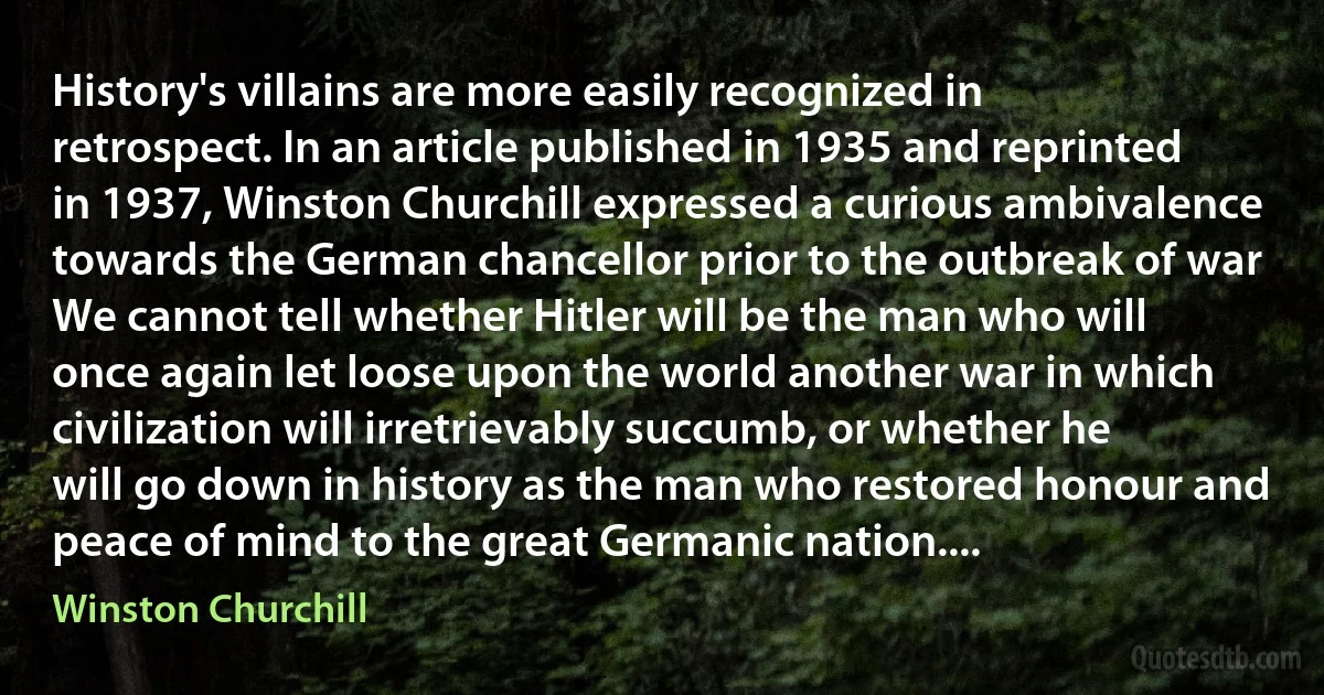 History's villains are more easily recognized in retrospect. In an article published in 1935 and reprinted in 1937, Winston Churchill expressed a curious ambivalence towards the German chancellor prior to the outbreak of war We cannot tell whether Hitler will be the man who will once again let loose upon the world another war in which civilization will irretrievably succumb, or whether he will go down in history as the man who restored honour and peace of mind to the great Germanic nation.... (Winston Churchill)