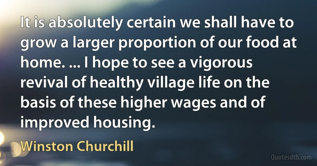 It is absolutely certain we shall have to grow a larger proportion of our food at home. ... I hope to see a vigorous revival of healthy village life on the basis of these higher wages and of improved housing. (Winston Churchill)