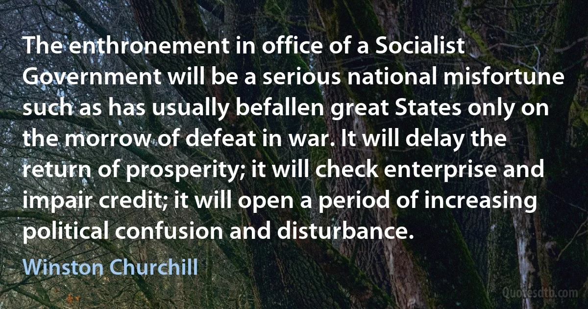 The enthronement in office of a Socialist Government will be a serious national misfortune such as has usually befallen great States only on the morrow of defeat in war. It will delay the return of prosperity; it will check enterprise and impair credit; it will open a period of increasing political confusion and disturbance. (Winston Churchill)