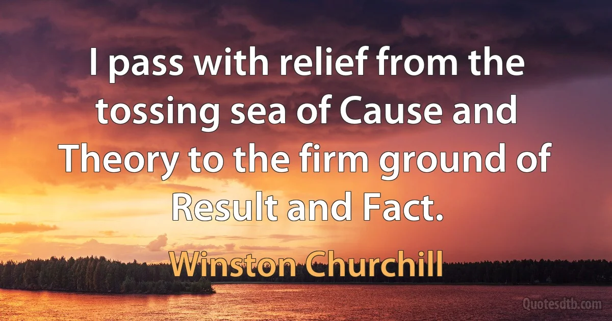 I pass with relief from the tossing sea of Cause and Theory to the firm ground of Result and Fact. (Winston Churchill)