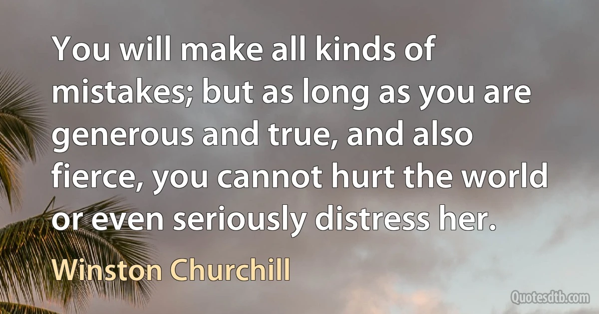 You will make all kinds of mistakes; but as long as you are generous and true, and also fierce, you cannot hurt the world or even seriously distress her. (Winston Churchill)