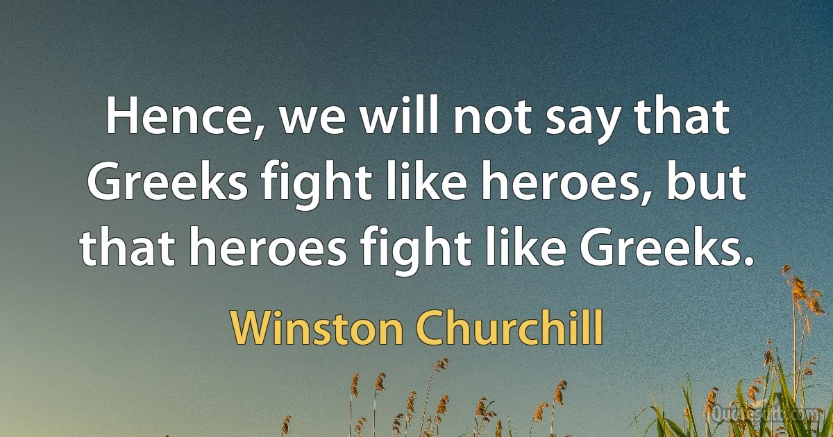 Hence, we will not say that Greeks fight like heroes, but that heroes fight like Greeks. (Winston Churchill)