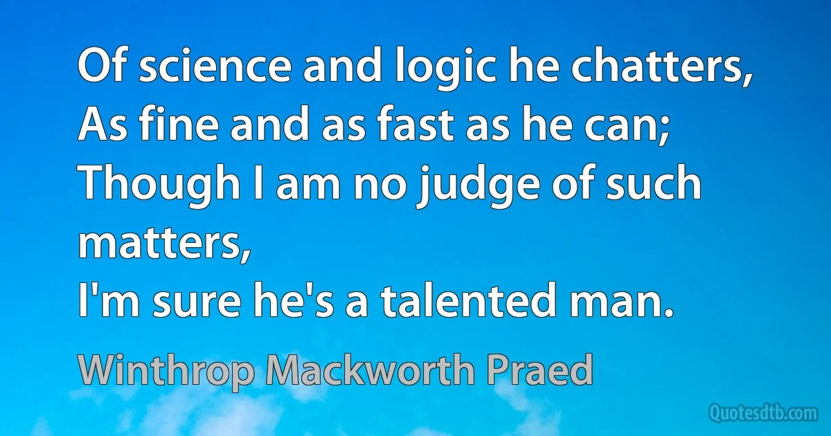 Of science and logic he chatters,
As fine and as fast as he can;
Though I am no judge of such matters,
I'm sure he's a talented man. (Winthrop Mackworth Praed)