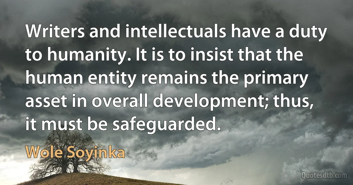 Writers and intellectuals have a duty to humanity. It is to insist that the human entity remains the primary asset in overall development; thus, it must be safeguarded. (Wole Soyinka)