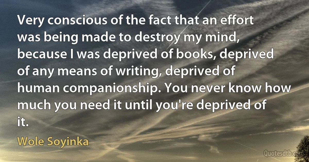 Very conscious of the fact that an effort was being made to destroy my mind, because I was deprived of books, deprived of any means of writing, deprived of human companionship. You never know how much you need it until you're deprived of it. (Wole Soyinka)