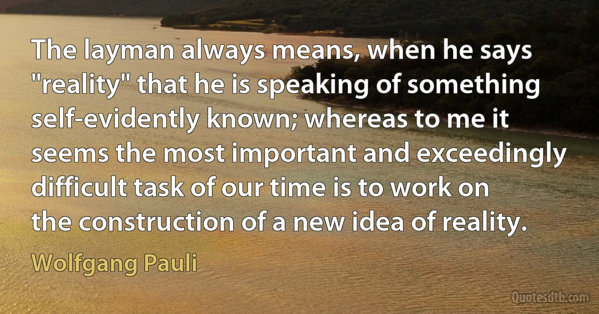 The layman always means, when he says "reality" that he is speaking of something self-evidently known; whereas to me it seems the most important and exceedingly difficult task of our time is to work on the construction of a new idea of reality. (Wolfgang Pauli)