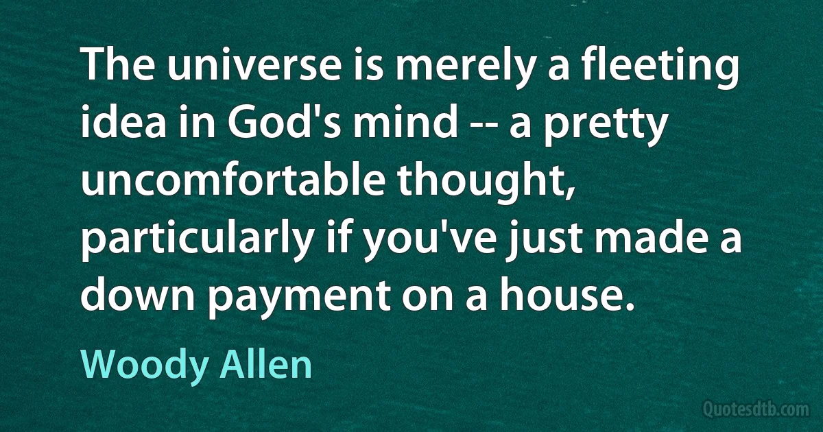 The universe is merely a fleeting idea in God's mind -- a pretty uncomfortable thought, particularly if you've just made a down payment on a house. (Woody Allen)