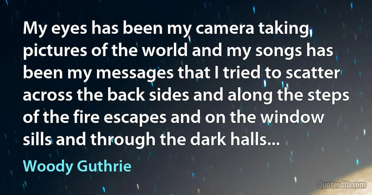 My eyes has been my camera taking pictures of the world and my songs has been my messages that I tried to scatter across the back sides and along the steps of the fire escapes and on the window sills and through the dark halls... (Woody Guthrie)