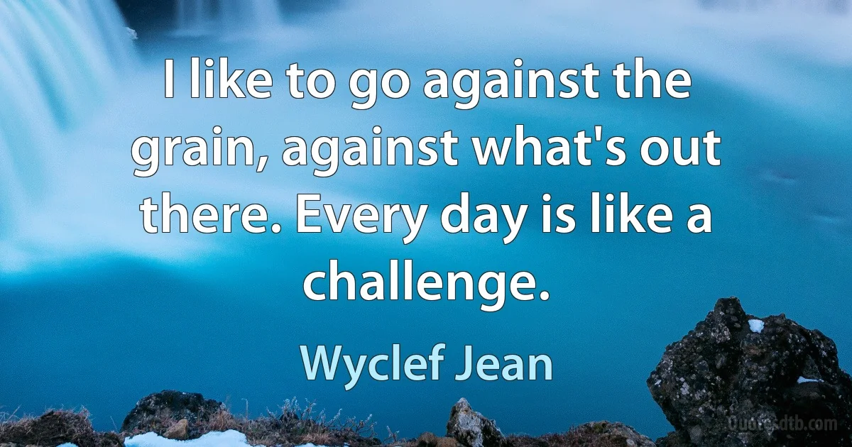 I like to go against the grain, against what's out there. Every day is like a challenge. (Wyclef Jean)