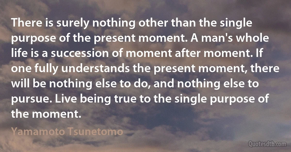 There is surely nothing other than the single purpose of the present moment. A man's whole life is a succession of moment after moment. If one fully understands the present moment, there will be nothing else to do, and nothing else to pursue. Live being true to the single purpose of the moment. (Yamamoto Tsunetomo)