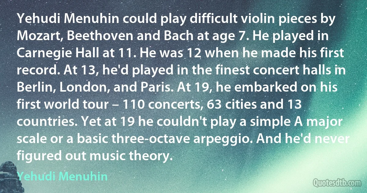 Yehudi Menuhin could play difficult violin pieces by Mozart, Beethoven and Bach at age 7. He played in Carnegie Hall at 11. He was 12 when he made his first record. At 13, he'd played in the finest concert halls in Berlin, London, and Paris. At 19, he embarked on his first world tour – 110 concerts, 63 cities and 13 countries. Yet at 19 he couldn't play a simple A major scale or a basic three-octave arpeggio. And he'd never figured out music theory. (Yehudi Menuhin)