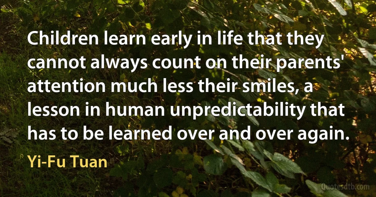 Children learn early in life that they cannot always count on their parents' attention much less their smiles, a lesson in human unpredictability that has to be learned over and over again. (Yi-Fu Tuan)