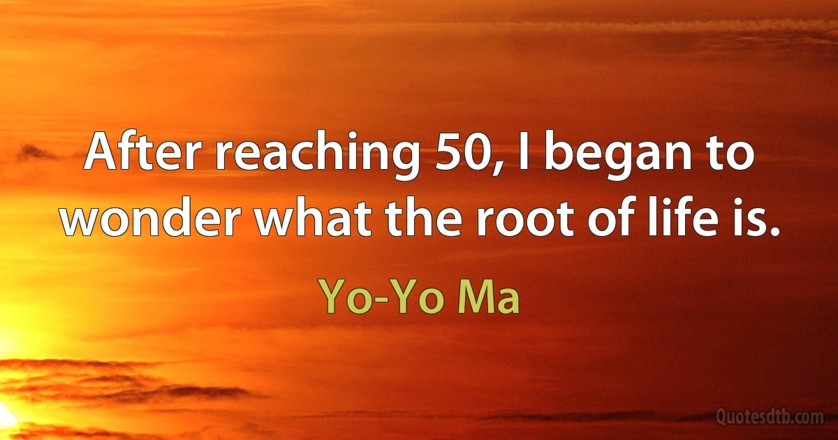 After reaching 50, I began to wonder what the root of life is. (Yo-Yo Ma)