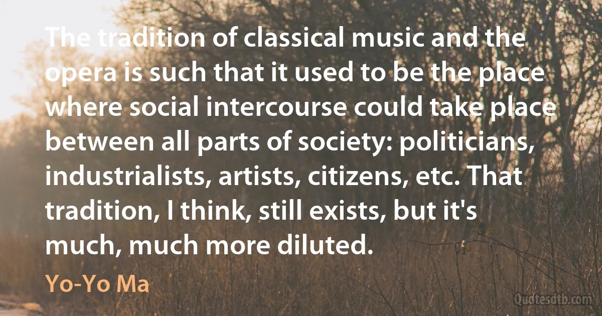 The tradition of classical music and the opera is such that it used to be the place where social intercourse could take place between all parts of society: politicians, industrialists, artists, citizens, etc. That tradition, I think, still exists, but it's much, much more diluted. (Yo-Yo Ma)