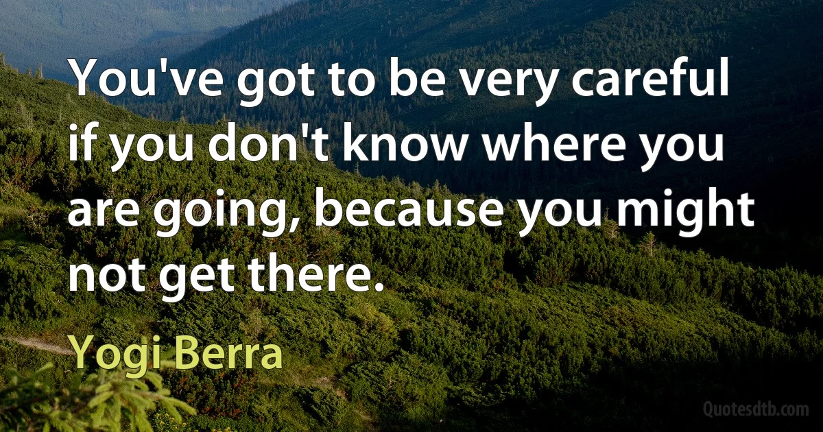 You've got to be very careful if you don't know where you are going, because you might not get there. (Yogi Berra)