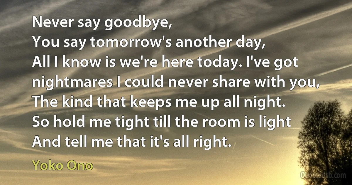 Never say goodbye,
You say tomorrow's another day,
All I know is we're here today. I've got nightmares I could never share with you,
The kind that keeps me up all night.
So hold me tight till the room is light
And tell me that it's all right. (Yoko Ono)