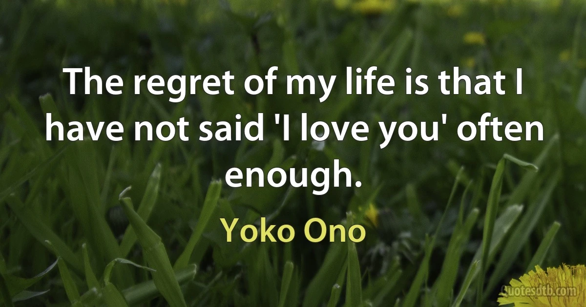 The regret of my life is that I have not said 'I love you' often enough. (Yoko Ono)